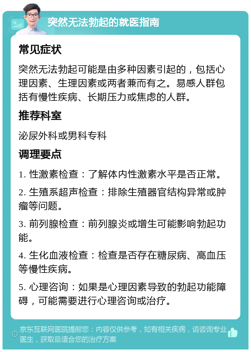 突然无法勃起的就医指南 常见症状 突然无法勃起可能是由多种因素引起的，包括心理因素、生理因素或两者兼而有之。易感人群包括有慢性疾病、长期压力或焦虑的人群。 推荐科室 泌尿外科或男科专科 调理要点 1. 性激素检查：了解体内性激素水平是否正常。 2. 生殖系超声检查：排除生殖器官结构异常或肿瘤等问题。 3. 前列腺检查：前列腺炎或增生可能影响勃起功能。 4. 生化血液检查：检查是否存在糖尿病、高血压等慢性疾病。 5. 心理咨询：如果是心理因素导致的勃起功能障碍，可能需要进行心理咨询或治疗。