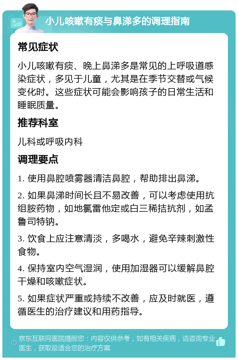 小儿咳嗽有痰与鼻涕多的调理指南 常见症状 小儿咳嗽有痰、晚上鼻涕多是常见的上呼吸道感染症状，多见于儿童，尤其是在季节交替或气候变化时。这些症状可能会影响孩子的日常生活和睡眠质量。 推荐科室 儿科或呼吸内科 调理要点 1. 使用鼻腔喷雾器清洁鼻腔，帮助排出鼻涕。 2. 如果鼻涕时间长且不易改善，可以考虑使用抗组胺药物，如地氯雷他定或白三稀拮抗剂，如孟鲁司特钠。 3. 饮食上应注意清淡，多喝水，避免辛辣刺激性食物。 4. 保持室内空气湿润，使用加湿器可以缓解鼻腔干燥和咳嗽症状。 5. 如果症状严重或持续不改善，应及时就医，遵循医生的治疗建议和用药指导。