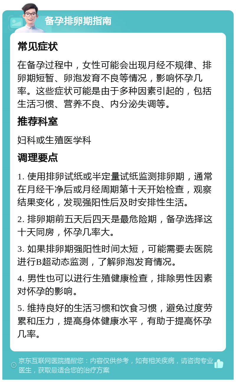 备孕排卵期指南 常见症状 在备孕过程中，女性可能会出现月经不规律、排卵期短暂、卵泡发育不良等情况，影响怀孕几率。这些症状可能是由于多种因素引起的，包括生活习惯、营养不良、内分泌失调等。 推荐科室 妇科或生殖医学科 调理要点 1. 使用排卵试纸或半定量试纸监测排卵期，通常在月经干净后或月经周期第十天开始检查，观察结果变化，发现强阳性后及时安排性生活。 2. 排卵期前五天后四天是最危险期，备孕选择这十天同房，怀孕几率大。 3. 如果排卵期强阳性时间太短，可能需要去医院进行B超动态监测，了解卵泡发育情况。 4. 男性也可以进行生殖健康检查，排除男性因素对怀孕的影响。 5. 维持良好的生活习惯和饮食习惯，避免过度劳累和压力，提高身体健康水平，有助于提高怀孕几率。