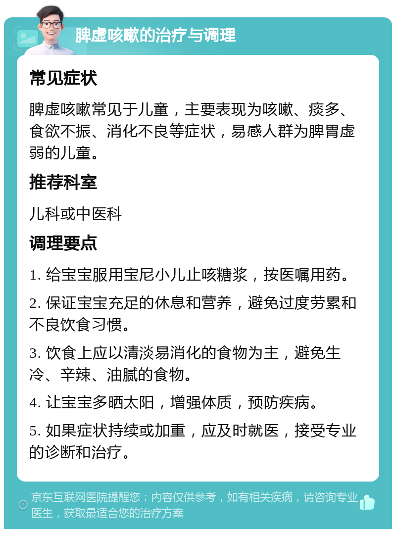 脾虚咳嗽的治疗与调理 常见症状 脾虚咳嗽常见于儿童，主要表现为咳嗽、痰多、食欲不振、消化不良等症状，易感人群为脾胃虚弱的儿童。 推荐科室 儿科或中医科 调理要点 1. 给宝宝服用宝尼小儿止咳糖浆，按医嘱用药。 2. 保证宝宝充足的休息和营养，避免过度劳累和不良饮食习惯。 3. 饮食上应以清淡易消化的食物为主，避免生冷、辛辣、油腻的食物。 4. 让宝宝多晒太阳，增强体质，预防疾病。 5. 如果症状持续或加重，应及时就医，接受专业的诊断和治疗。