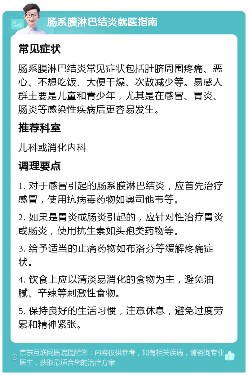 肠系膜淋巴结炎就医指南 常见症状 肠系膜淋巴结炎常见症状包括肚脐周围疼痛、恶心、不想吃饭、大便干燥、次数减少等。易感人群主要是儿童和青少年，尤其是在感冒、胃炎、肠炎等感染性疾病后更容易发生。 推荐科室 儿科或消化内科 调理要点 1. 对于感冒引起的肠系膜淋巴结炎，应首先治疗感冒，使用抗病毒药物如奥司他韦等。 2. 如果是胃炎或肠炎引起的，应针对性治疗胃炎或肠炎，使用抗生素如头孢类药物等。 3. 给予适当的止痛药物如布洛芬等缓解疼痛症状。 4. 饮食上应以清淡易消化的食物为主，避免油腻、辛辣等刺激性食物。 5. 保持良好的生活习惯，注意休息，避免过度劳累和精神紧张。