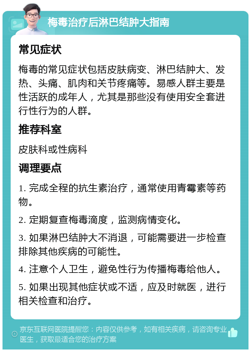 梅毒治疗后淋巴结肿大指南 常见症状 梅毒的常见症状包括皮肤病变、淋巴结肿大、发热、头痛、肌肉和关节疼痛等。易感人群主要是性活跃的成年人，尤其是那些没有使用安全套进行性行为的人群。 推荐科室 皮肤科或性病科 调理要点 1. 完成全程的抗生素治疗，通常使用青霉素等药物。 2. 定期复查梅毒滴度，监测病情变化。 3. 如果淋巴结肿大不消退，可能需要进一步检查排除其他疾病的可能性。 4. 注意个人卫生，避免性行为传播梅毒给他人。 5. 如果出现其他症状或不适，应及时就医，进行相关检查和治疗。