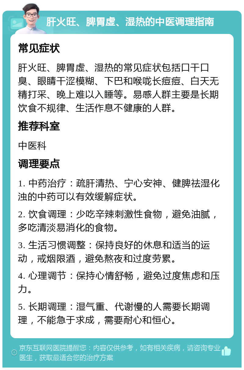 肝火旺、脾胃虚、湿热的中医调理指南 常见症状 肝火旺、脾胃虚、湿热的常见症状包括口干口臭、眼睛干涩模糊、下巴和喉咙长痘痘、白天无精打采、晚上难以入睡等。易感人群主要是长期饮食不规律、生活作息不健康的人群。 推荐科室 中医科 调理要点 1. 中药治疗：疏肝清热、宁心安神、健脾祛湿化浊的中药可以有效缓解症状。 2. 饮食调理：少吃辛辣刺激性食物，避免油腻，多吃清淡易消化的食物。 3. 生活习惯调整：保持良好的休息和适当的运动，戒烟限酒，避免熬夜和过度劳累。 4. 心理调节：保持心情舒畅，避免过度焦虑和压力。 5. 长期调理：湿气重、代谢慢的人需要长期调理，不能急于求成，需要耐心和恒心。