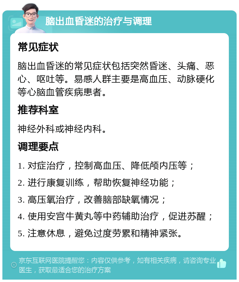 脑出血昏迷的治疗与调理 常见症状 脑出血昏迷的常见症状包括突然昏迷、头痛、恶心、呕吐等。易感人群主要是高血压、动脉硬化等心脑血管疾病患者。 推荐科室 神经外科或神经内科。 调理要点 1. 对症治疗，控制高血压、降低颅内压等； 2. 进行康复训练，帮助恢复神经功能； 3. 高压氧治疗，改善脑部缺氧情况； 4. 使用安宫牛黄丸等中药辅助治疗，促进苏醒； 5. 注意休息，避免过度劳累和精神紧张。