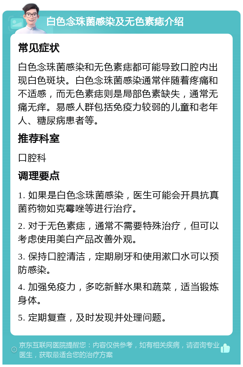 白色念珠菌感染及无色素痣介绍 常见症状 白色念珠菌感染和无色素痣都可能导致口腔内出现白色斑块。白色念珠菌感染通常伴随着疼痛和不适感，而无色素痣则是局部色素缺失，通常无痛无痒。易感人群包括免疫力较弱的儿童和老年人、糖尿病患者等。 推荐科室 口腔科 调理要点 1. 如果是白色念珠菌感染，医生可能会开具抗真菌药物如克霉唑等进行治疗。 2. 对于无色素痣，通常不需要特殊治疗，但可以考虑使用美白产品改善外观。 3. 保持口腔清洁，定期刷牙和使用漱口水可以预防感染。 4. 加强免疫力，多吃新鲜水果和蔬菜，适当锻炼身体。 5. 定期复查，及时发现并处理问题。