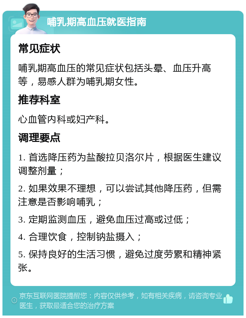 哺乳期高血压就医指南 常见症状 哺乳期高血压的常见症状包括头晕、血压升高等，易感人群为哺乳期女性。 推荐科室 心血管内科或妇产科。 调理要点 1. 首选降压药为盐酸拉贝洛尔片，根据医生建议调整剂量； 2. 如果效果不理想，可以尝试其他降压药，但需注意是否影响哺乳； 3. 定期监测血压，避免血压过高或过低； 4. 合理饮食，控制钠盐摄入； 5. 保持良好的生活习惯，避免过度劳累和精神紧张。