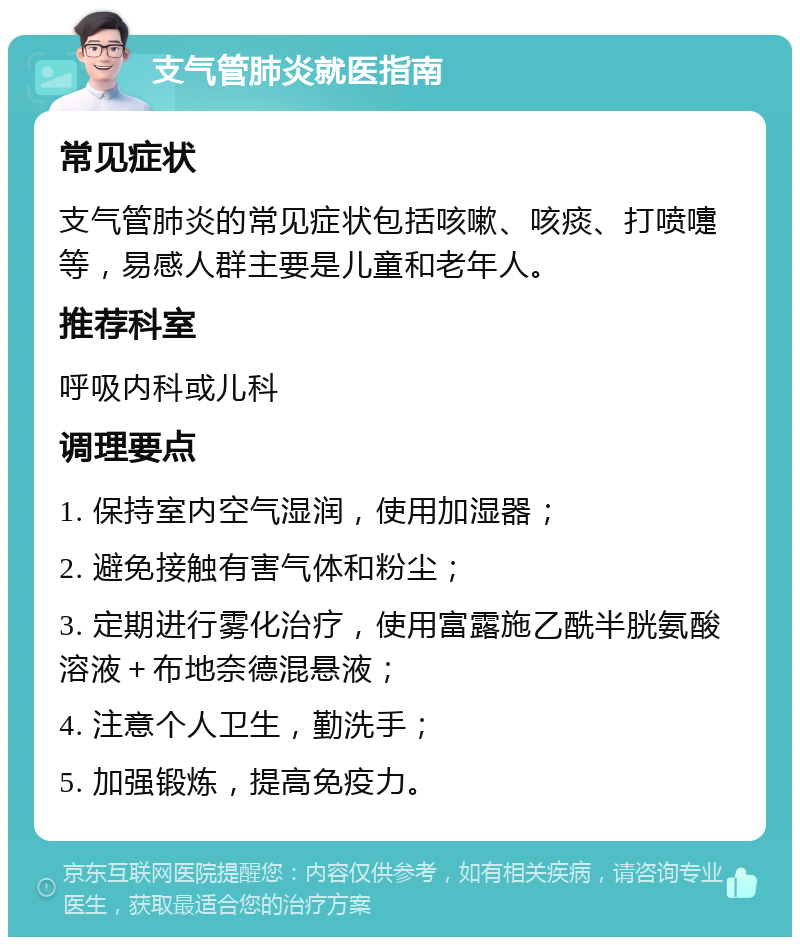 支气管肺炎就医指南 常见症状 支气管肺炎的常见症状包括咳嗽、咳痰、打喷嚏等，易感人群主要是儿童和老年人。 推荐科室 呼吸内科或儿科 调理要点 1. 保持室内空气湿润，使用加湿器； 2. 避免接触有害气体和粉尘； 3. 定期进行雾化治疗，使用富露施乙酰半胱氨酸溶液＋布地奈德混悬液； 4. 注意个人卫生，勤洗手； 5. 加强锻炼，提高免疫力。