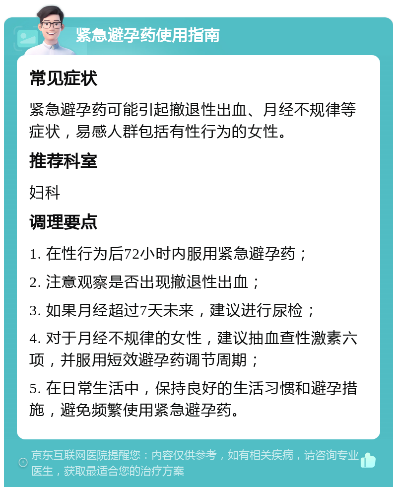 紧急避孕药使用指南 常见症状 紧急避孕药可能引起撤退性出血、月经不规律等症状，易感人群包括有性行为的女性。 推荐科室 妇科 调理要点 1. 在性行为后72小时内服用紧急避孕药； 2. 注意观察是否出现撤退性出血； 3. 如果月经超过7天未来，建议进行尿检； 4. 对于月经不规律的女性，建议抽血查性激素六项，并服用短效避孕药调节周期； 5. 在日常生活中，保持良好的生活习惯和避孕措施，避免频繁使用紧急避孕药。