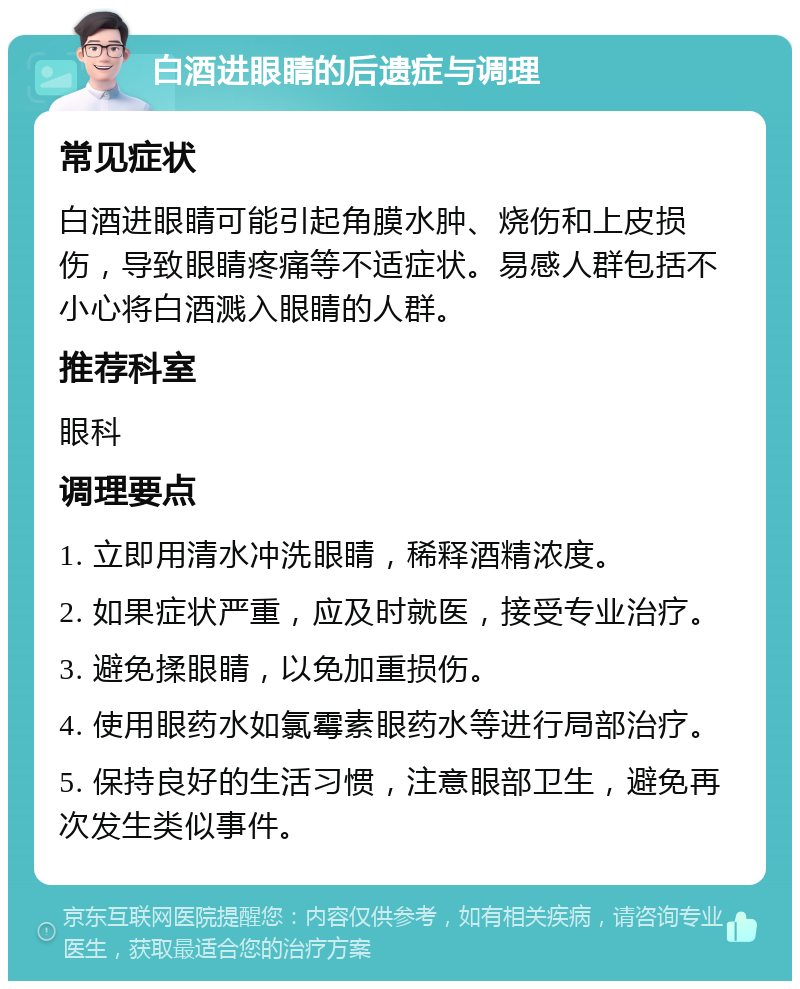 白酒进眼睛的后遗症与调理 常见症状 白酒进眼睛可能引起角膜水肿、烧伤和上皮损伤，导致眼睛疼痛等不适症状。易感人群包括不小心将白酒溅入眼睛的人群。 推荐科室 眼科 调理要点 1. 立即用清水冲洗眼睛，稀释酒精浓度。 2. 如果症状严重，应及时就医，接受专业治疗。 3. 避免揉眼睛，以免加重损伤。 4. 使用眼药水如氯霉素眼药水等进行局部治疗。 5. 保持良好的生活习惯，注意眼部卫生，避免再次发生类似事件。