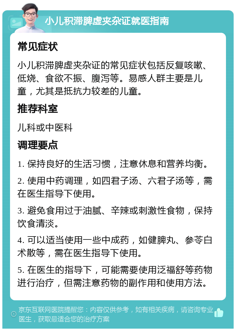 小儿积滞脾虚夹杂证就医指南 常见症状 小儿积滞脾虚夹杂证的常见症状包括反复咳嗽、低烧、食欲不振、腹泻等。易感人群主要是儿童，尤其是抵抗力较差的儿童。 推荐科室 儿科或中医科 调理要点 1. 保持良好的生活习惯，注意休息和营养均衡。 2. 使用中药调理，如四君子汤、六君子汤等，需在医生指导下使用。 3. 避免食用过于油腻、辛辣或刺激性食物，保持饮食清淡。 4. 可以适当使用一些中成药，如健脾丸、参苓白术散等，需在医生指导下使用。 5. 在医生的指导下，可能需要使用泛福舒等药物进行治疗，但需注意药物的副作用和使用方法。