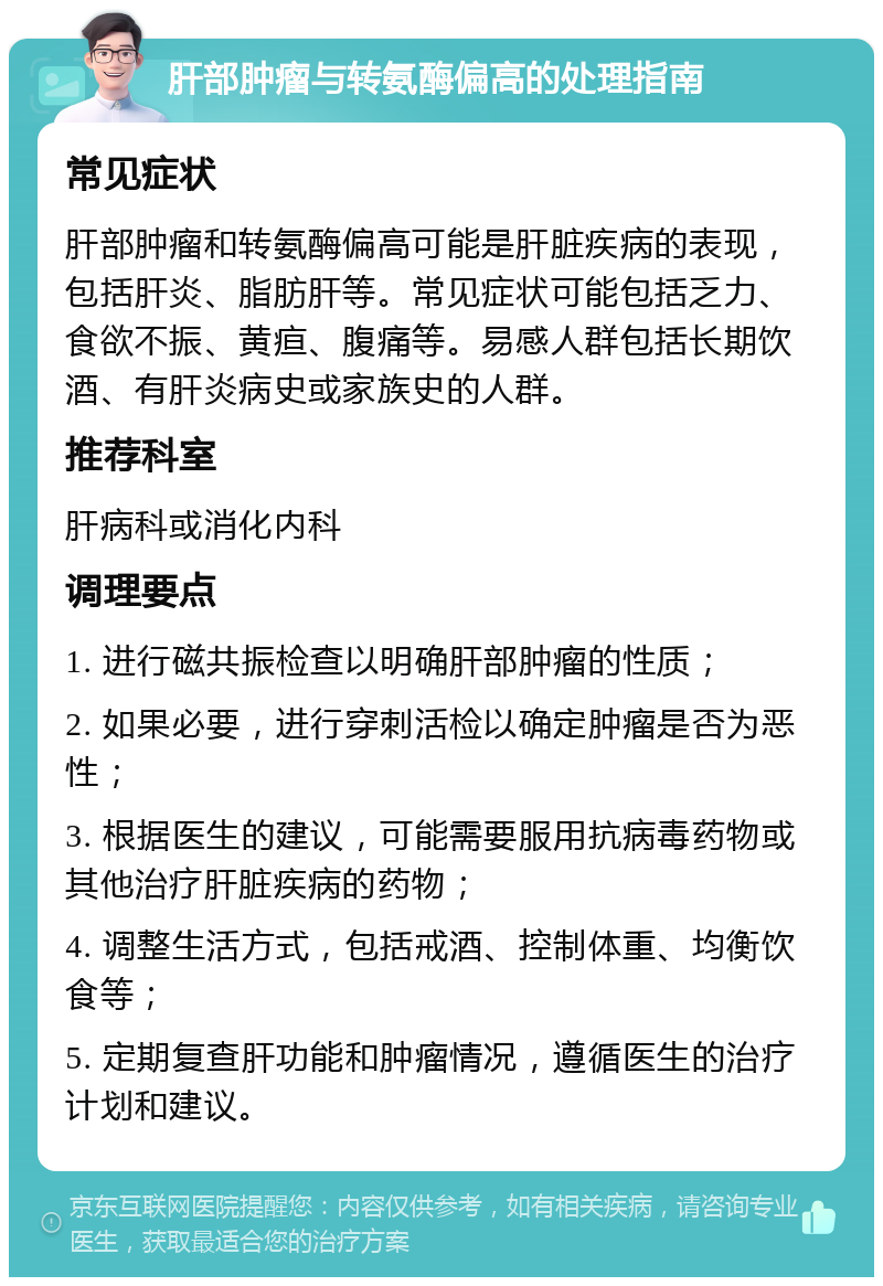 肝部肿瘤与转氨酶偏高的处理指南 常见症状 肝部肿瘤和转氨酶偏高可能是肝脏疾病的表现，包括肝炎、脂肪肝等。常见症状可能包括乏力、食欲不振、黄疸、腹痛等。易感人群包括长期饮酒、有肝炎病史或家族史的人群。 推荐科室 肝病科或消化内科 调理要点 1. 进行磁共振检查以明确肝部肿瘤的性质； 2. 如果必要，进行穿刺活检以确定肿瘤是否为恶性； 3. 根据医生的建议，可能需要服用抗病毒药物或其他治疗肝脏疾病的药物； 4. 调整生活方式，包括戒酒、控制体重、均衡饮食等； 5. 定期复查肝功能和肿瘤情况，遵循医生的治疗计划和建议。