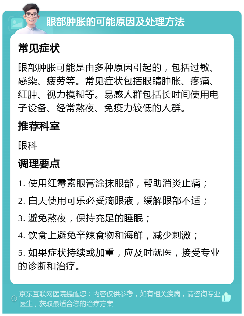 眼部肿胀的可能原因及处理方法 常见症状 眼部肿胀可能是由多种原因引起的，包括过敏、感染、疲劳等。常见症状包括眼睛肿胀、疼痛、红肿、视力模糊等。易感人群包括长时间使用电子设备、经常熬夜、免疫力较低的人群。 推荐科室 眼科 调理要点 1. 使用红霉素眼膏涂抹眼部，帮助消炎止痛； 2. 白天使用可乐必妥滴眼液，缓解眼部不适； 3. 避免熬夜，保持充足的睡眠； 4. 饮食上避免辛辣食物和海鲜，减少刺激； 5. 如果症状持续或加重，应及时就医，接受专业的诊断和治疗。