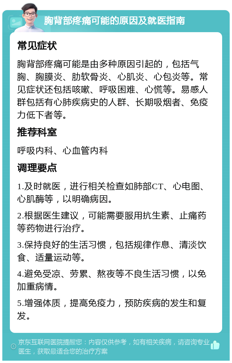 胸背部疼痛可能的原因及就医指南 常见症状 胸背部疼痛可能是由多种原因引起的，包括气胸、胸膜炎、肋软骨炎、心肌炎、心包炎等。常见症状还包括咳嗽、呼吸困难、心慌等。易感人群包括有心肺疾病史的人群、长期吸烟者、免疫力低下者等。 推荐科室 呼吸内科、心血管内科 调理要点 1.及时就医，进行相关检查如肺部CT、心电图、心肌酶等，以明确病因。 2.根据医生建议，可能需要服用抗生素、止痛药等药物进行治疗。 3.保持良好的生活习惯，包括规律作息、清淡饮食、适量运动等。 4.避免受凉、劳累、熬夜等不良生活习惯，以免加重病情。 5.增强体质，提高免疫力，预防疾病的发生和复发。