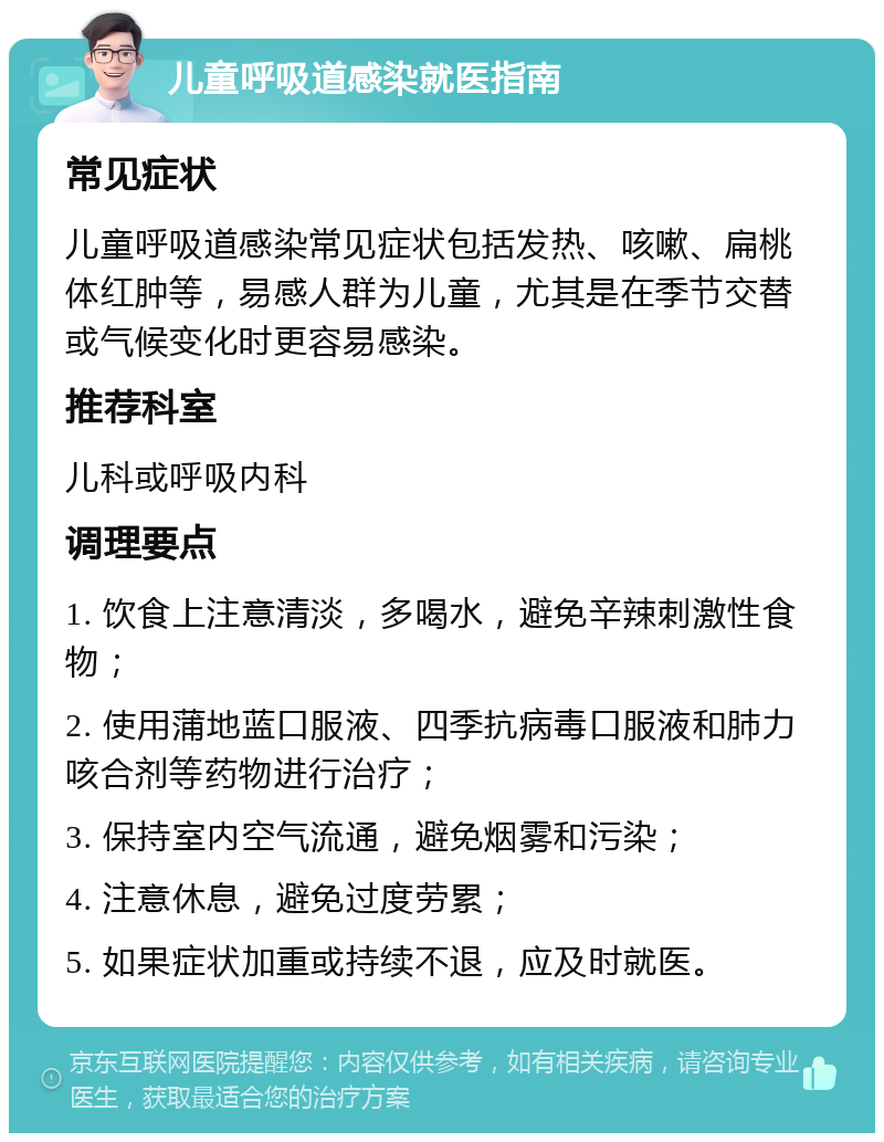 儿童呼吸道感染就医指南 常见症状 儿童呼吸道感染常见症状包括发热、咳嗽、扁桃体红肿等，易感人群为儿童，尤其是在季节交替或气候变化时更容易感染。 推荐科室 儿科或呼吸内科 调理要点 1. 饮食上注意清淡，多喝水，避免辛辣刺激性食物； 2. 使用蒲地蓝口服液、四季抗病毒口服液和肺力咳合剂等药物进行治疗； 3. 保持室内空气流通，避免烟雾和污染； 4. 注意休息，避免过度劳累； 5. 如果症状加重或持续不退，应及时就医。