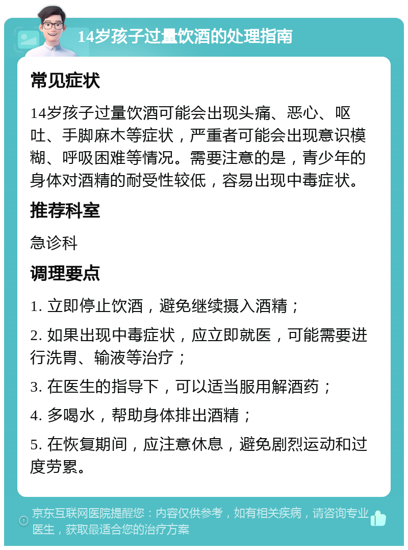 14岁孩子过量饮酒的处理指南 常见症状 14岁孩子过量饮酒可能会出现头痛、恶心、呕吐、手脚麻木等症状，严重者可能会出现意识模糊、呼吸困难等情况。需要注意的是，青少年的身体对酒精的耐受性较低，容易出现中毒症状。 推荐科室 急诊科 调理要点 1. 立即停止饮酒，避免继续摄入酒精； 2. 如果出现中毒症状，应立即就医，可能需要进行洗胃、输液等治疗； 3. 在医生的指导下，可以适当服用解酒药； 4. 多喝水，帮助身体排出酒精； 5. 在恢复期间，应注意休息，避免剧烈运动和过度劳累。