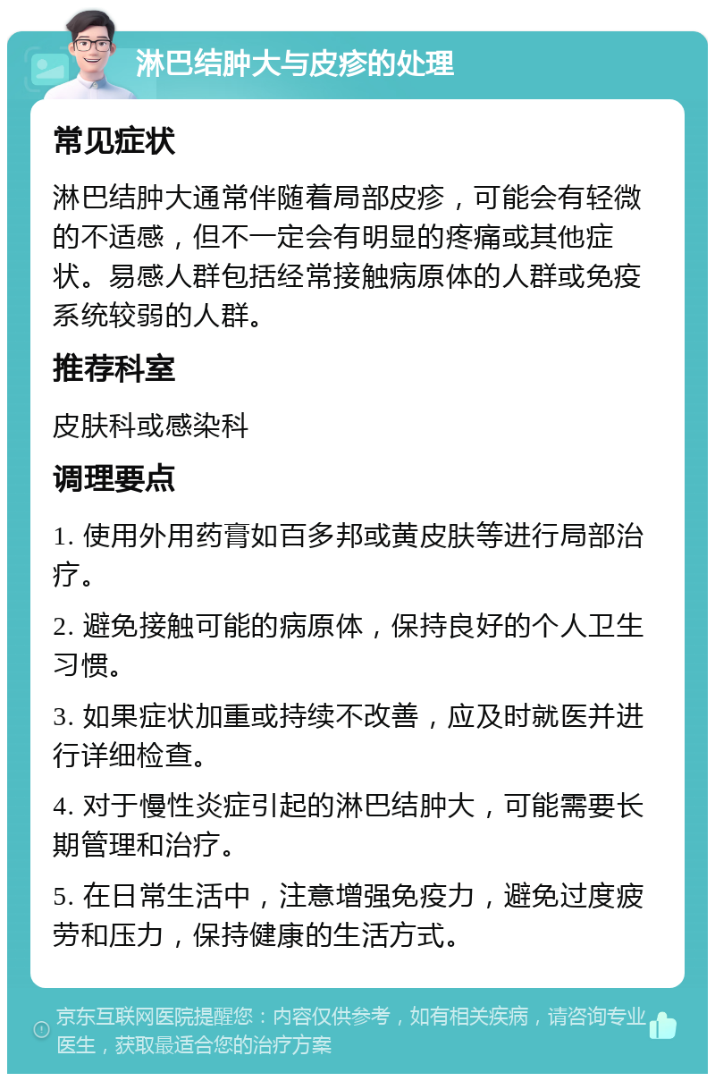 淋巴结肿大与皮疹的处理 常见症状 淋巴结肿大通常伴随着局部皮疹，可能会有轻微的不适感，但不一定会有明显的疼痛或其他症状。易感人群包括经常接触病原体的人群或免疫系统较弱的人群。 推荐科室 皮肤科或感染科 调理要点 1. 使用外用药膏如百多邦或黄皮肤等进行局部治疗。 2. 避免接触可能的病原体，保持良好的个人卫生习惯。 3. 如果症状加重或持续不改善，应及时就医并进行详细检查。 4. 对于慢性炎症引起的淋巴结肿大，可能需要长期管理和治疗。 5. 在日常生活中，注意增强免疫力，避免过度疲劳和压力，保持健康的生活方式。