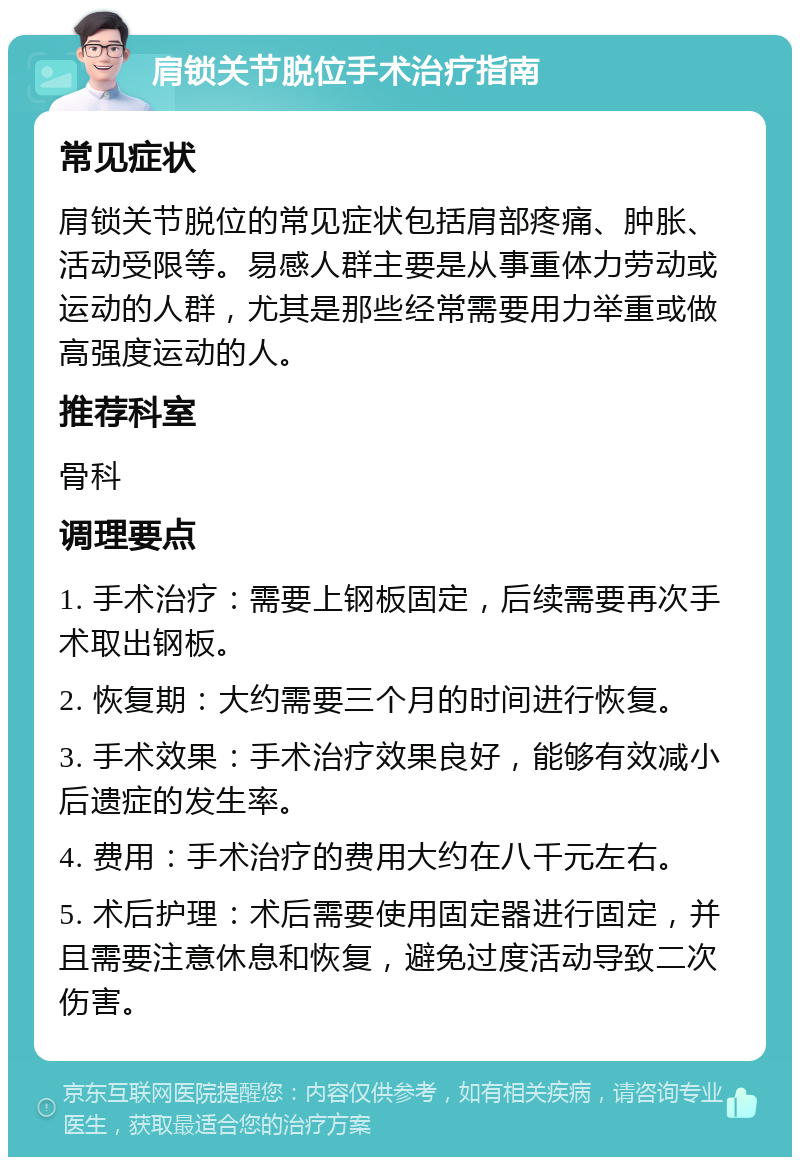 肩锁关节脱位手术治疗指南 常见症状 肩锁关节脱位的常见症状包括肩部疼痛、肿胀、活动受限等。易感人群主要是从事重体力劳动或运动的人群，尤其是那些经常需要用力举重或做高强度运动的人。 推荐科室 骨科 调理要点 1. 手术治疗：需要上钢板固定，后续需要再次手术取出钢板。 2. 恢复期：大约需要三个月的时间进行恢复。 3. 手术效果：手术治疗效果良好，能够有效减小后遗症的发生率。 4. 费用：手术治疗的费用大约在八千元左右。 5. 术后护理：术后需要使用固定器进行固定，并且需要注意休息和恢复，避免过度活动导致二次伤害。