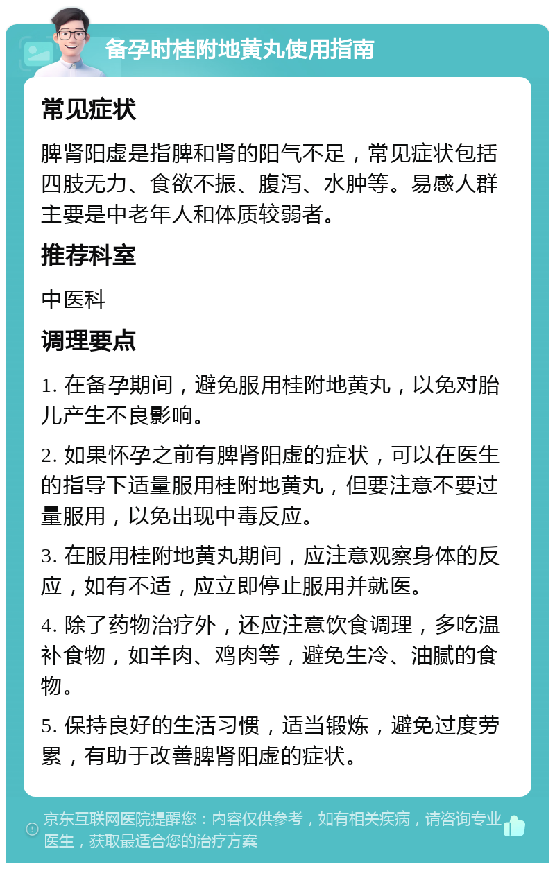 备孕时桂附地黄丸使用指南 常见症状 脾肾阳虚是指脾和肾的阳气不足，常见症状包括四肢无力、食欲不振、腹泻、水肿等。易感人群主要是中老年人和体质较弱者。 推荐科室 中医科 调理要点 1. 在备孕期间，避免服用桂附地黄丸，以免对胎儿产生不良影响。 2. 如果怀孕之前有脾肾阳虚的症状，可以在医生的指导下适量服用桂附地黄丸，但要注意不要过量服用，以免出现中毒反应。 3. 在服用桂附地黄丸期间，应注意观察身体的反应，如有不适，应立即停止服用并就医。 4. 除了药物治疗外，还应注意饮食调理，多吃温补食物，如羊肉、鸡肉等，避免生冷、油腻的食物。 5. 保持良好的生活习惯，适当锻炼，避免过度劳累，有助于改善脾肾阳虚的症状。