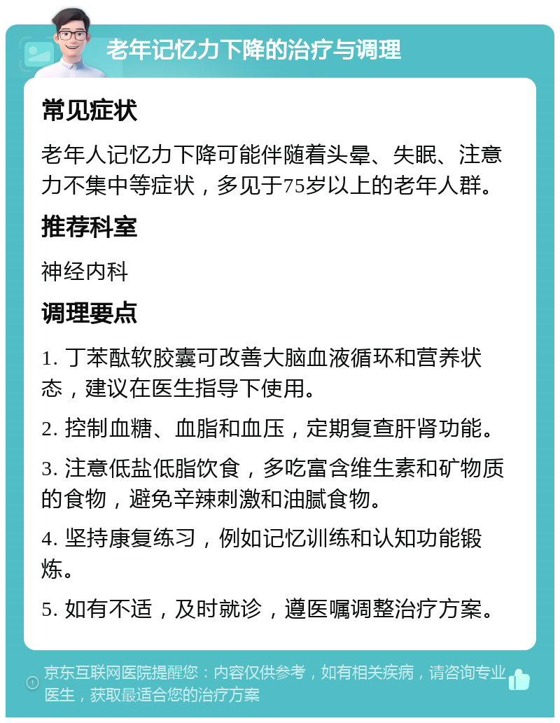 老年记忆力下降的治疗与调理 常见症状 老年人记忆力下降可能伴随着头晕、失眠、注意力不集中等症状，多见于75岁以上的老年人群。 推荐科室 神经内科 调理要点 1. 丁苯酞软胶囊可改善大脑血液循环和营养状态，建议在医生指导下使用。 2. 控制血糖、血脂和血压，定期复查肝肾功能。 3. 注意低盐低脂饮食，多吃富含维生素和矿物质的食物，避免辛辣刺激和油腻食物。 4. 坚持康复练习，例如记忆训练和认知功能锻炼。 5. 如有不适，及时就诊，遵医嘱调整治疗方案。