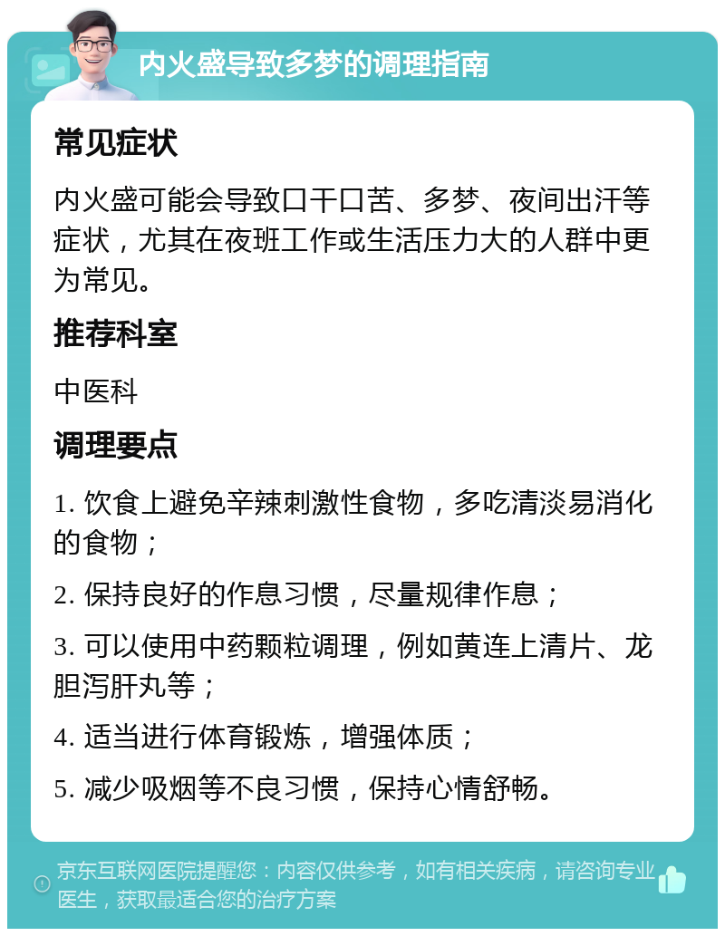 内火盛导致多梦的调理指南 常见症状 内火盛可能会导致口干口苦、多梦、夜间出汗等症状，尤其在夜班工作或生活压力大的人群中更为常见。 推荐科室 中医科 调理要点 1. 饮食上避免辛辣刺激性食物，多吃清淡易消化的食物； 2. 保持良好的作息习惯，尽量规律作息； 3. 可以使用中药颗粒调理，例如黄连上清片、龙胆泻肝丸等； 4. 适当进行体育锻炼，增强体质； 5. 减少吸烟等不良习惯，保持心情舒畅。