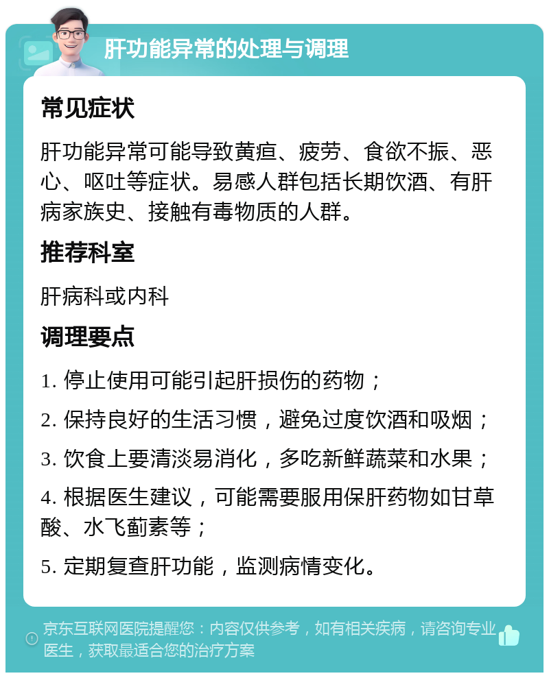 肝功能异常的处理与调理 常见症状 肝功能异常可能导致黄疸、疲劳、食欲不振、恶心、呕吐等症状。易感人群包括长期饮酒、有肝病家族史、接触有毒物质的人群。 推荐科室 肝病科或内科 调理要点 1. 停止使用可能引起肝损伤的药物； 2. 保持良好的生活习惯，避免过度饮酒和吸烟； 3. 饮食上要清淡易消化，多吃新鲜蔬菜和水果； 4. 根据医生建议，可能需要服用保肝药物如甘草酸、水飞蓟素等； 5. 定期复查肝功能，监测病情变化。