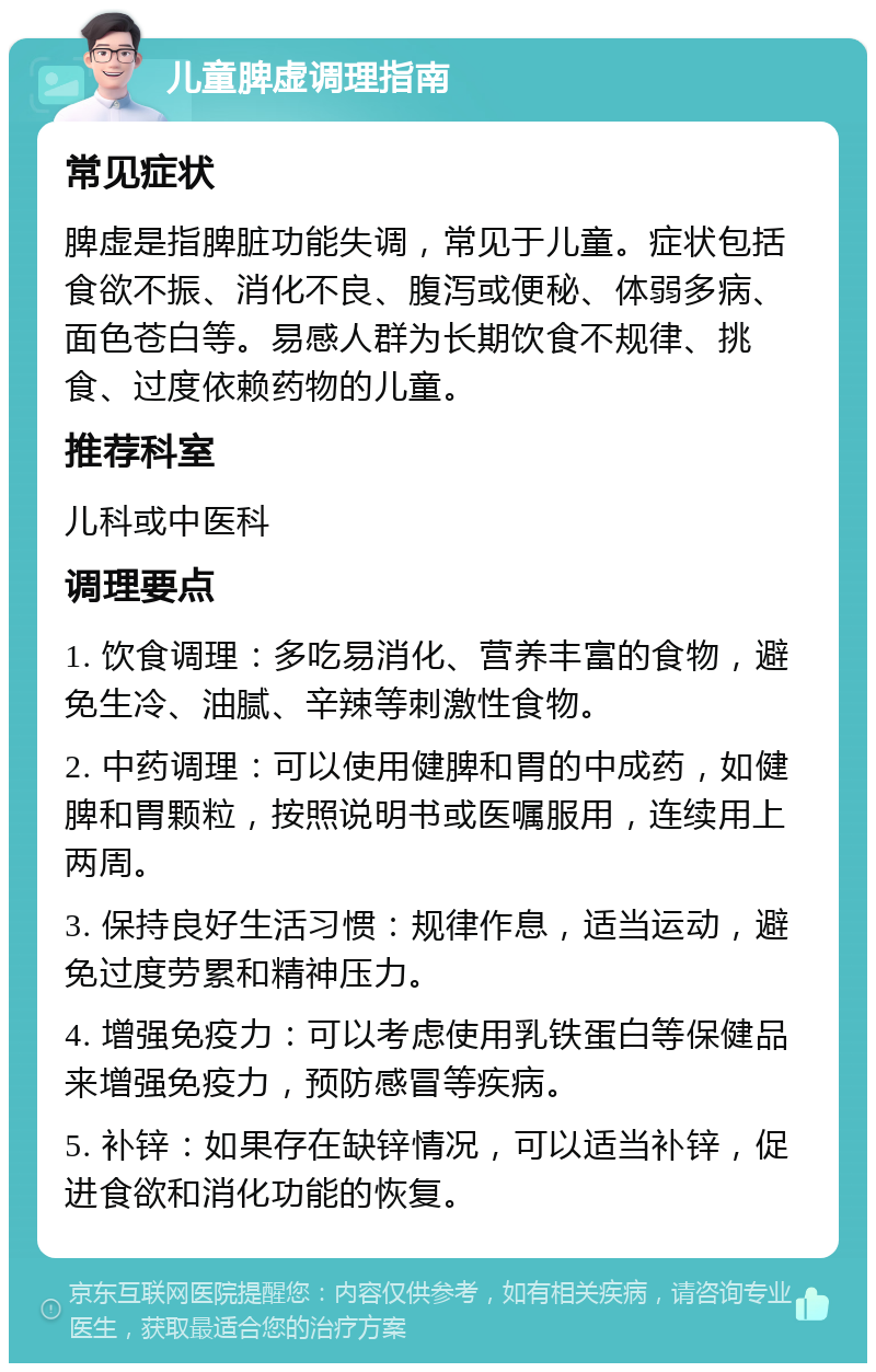 儿童脾虚调理指南 常见症状 脾虚是指脾脏功能失调，常见于儿童。症状包括食欲不振、消化不良、腹泻或便秘、体弱多病、面色苍白等。易感人群为长期饮食不规律、挑食、过度依赖药物的儿童。 推荐科室 儿科或中医科 调理要点 1. 饮食调理：多吃易消化、营养丰富的食物，避免生冷、油腻、辛辣等刺激性食物。 2. 中药调理：可以使用健脾和胃的中成药，如健脾和胃颗粒，按照说明书或医嘱服用，连续用上两周。 3. 保持良好生活习惯：规律作息，适当运动，避免过度劳累和精神压力。 4. 增强免疫力：可以考虑使用乳铁蛋白等保健品来增强免疫力，预防感冒等疾病。 5. 补锌：如果存在缺锌情况，可以适当补锌，促进食欲和消化功能的恢复。