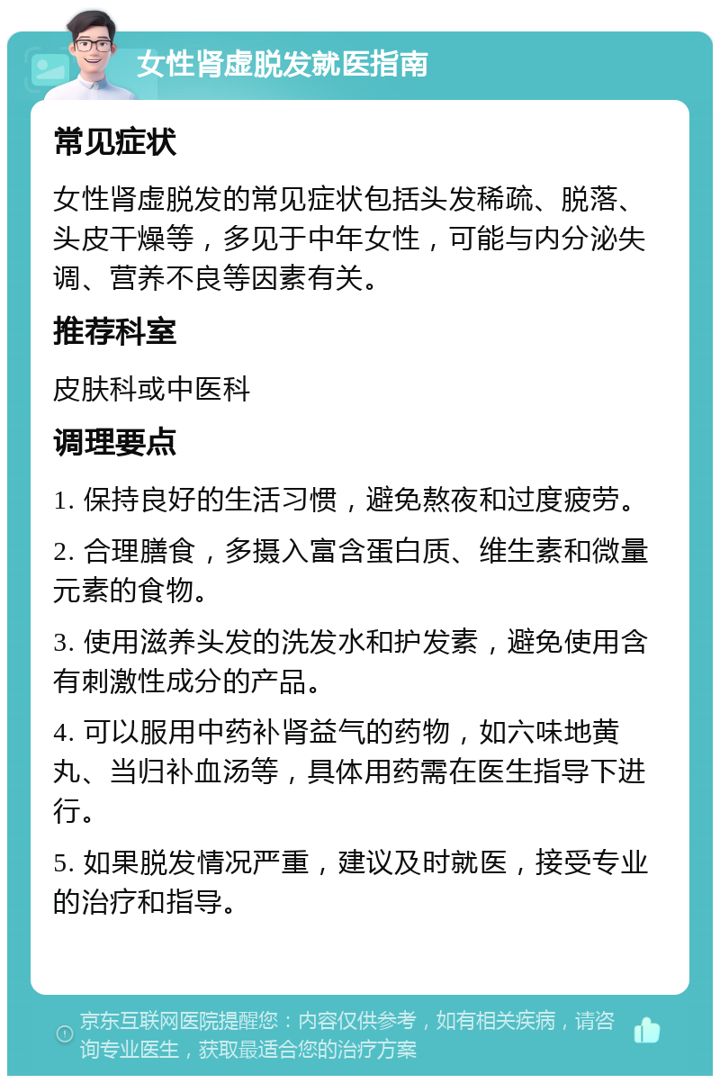 女性肾虚脱发就医指南 常见症状 女性肾虚脱发的常见症状包括头发稀疏、脱落、头皮干燥等，多见于中年女性，可能与内分泌失调、营养不良等因素有关。 推荐科室 皮肤科或中医科 调理要点 1. 保持良好的生活习惯，避免熬夜和过度疲劳。 2. 合理膳食，多摄入富含蛋白质、维生素和微量元素的食物。 3. 使用滋养头发的洗发水和护发素，避免使用含有刺激性成分的产品。 4. 可以服用中药补肾益气的药物，如六味地黄丸、当归补血汤等，具体用药需在医生指导下进行。 5. 如果脱发情况严重，建议及时就医，接受专业的治疗和指导。