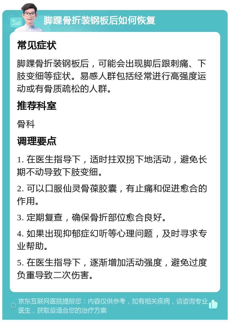 脚踝骨折装钢板后如何恢复 常见症状 脚踝骨折装钢板后，可能会出现脚后跟刺痛、下肢变细等症状。易感人群包括经常进行高强度运动或有骨质疏松的人群。 推荐科室 骨科 调理要点 1. 在医生指导下，适时拄双拐下地活动，避免长期不动导致下肢变细。 2. 可以口服仙灵骨葆胶囊，有止痛和促进愈合的作用。 3. 定期复查，确保骨折部位愈合良好。 4. 如果出现抑郁症幻听等心理问题，及时寻求专业帮助。 5. 在医生指导下，逐渐增加活动强度，避免过度负重导致二次伤害。