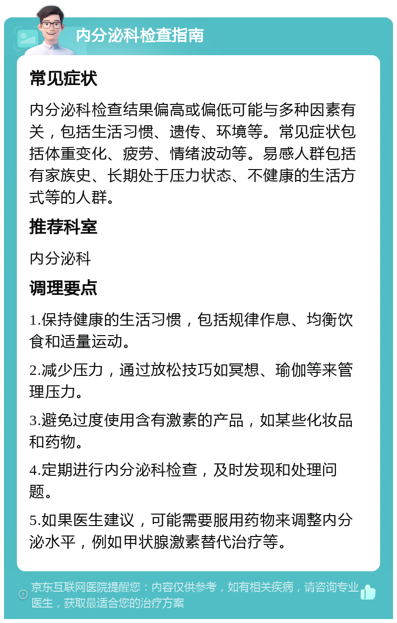 内分泌科检查指南 常见症状 内分泌科检查结果偏高或偏低可能与多种因素有关，包括生活习惯、遗传、环境等。常见症状包括体重变化、疲劳、情绪波动等。易感人群包括有家族史、长期处于压力状态、不健康的生活方式等的人群。 推荐科室 内分泌科 调理要点 1.保持健康的生活习惯，包括规律作息、均衡饮食和适量运动。 2.减少压力，通过放松技巧如冥想、瑜伽等来管理压力。 3.避免过度使用含有激素的产品，如某些化妆品和药物。 4.定期进行内分泌科检查，及时发现和处理问题。 5.如果医生建议，可能需要服用药物来调整内分泌水平，例如甲状腺激素替代治疗等。