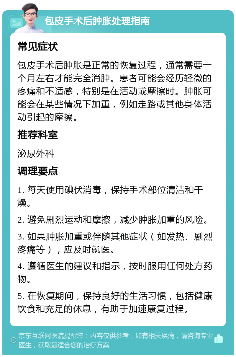 包皮手术后肿胀处理指南 常见症状 包皮手术后肿胀是正常的恢复过程，通常需要一个月左右才能完全消肿。患者可能会经历轻微的疼痛和不适感，特别是在活动或摩擦时。肿胀可能会在某些情况下加重，例如走路或其他身体活动引起的摩擦。 推荐科室 泌尿外科 调理要点 1. 每天使用碘伏消毒，保持手术部位清洁和干燥。 2. 避免剧烈运动和摩擦，减少肿胀加重的风险。 3. 如果肿胀加重或伴随其他症状（如发热、剧烈疼痛等），应及时就医。 4. 遵循医生的建议和指示，按时服用任何处方药物。 5. 在恢复期间，保持良好的生活习惯，包括健康饮食和充足的休息，有助于加速康复过程。