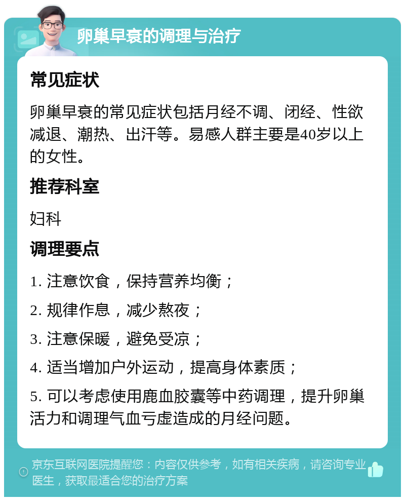 卵巢早衰的调理与治疗 常见症状 卵巢早衰的常见症状包括月经不调、闭经、性欲减退、潮热、出汗等。易感人群主要是40岁以上的女性。 推荐科室 妇科 调理要点 1. 注意饮食，保持营养均衡； 2. 规律作息，减少熬夜； 3. 注意保暖，避免受凉； 4. 适当增加户外运动，提高身体素质； 5. 可以考虑使用鹿血胶囊等中药调理，提升卵巢活力和调理气血亏虚造成的月经问题。