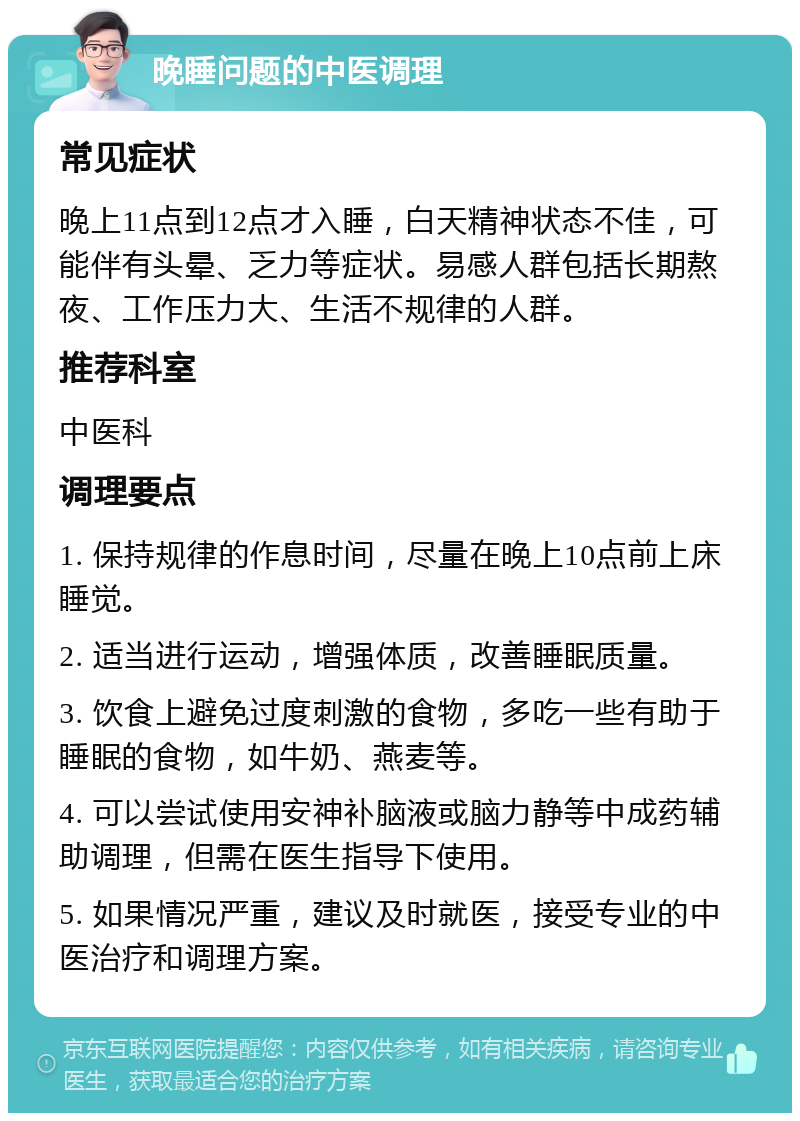 晚睡问题的中医调理 常见症状 晚上11点到12点才入睡，白天精神状态不佳，可能伴有头晕、乏力等症状。易感人群包括长期熬夜、工作压力大、生活不规律的人群。 推荐科室 中医科 调理要点 1. 保持规律的作息时间，尽量在晚上10点前上床睡觉。 2. 适当进行运动，增强体质，改善睡眠质量。 3. 饮食上避免过度刺激的食物，多吃一些有助于睡眠的食物，如牛奶、燕麦等。 4. 可以尝试使用安神补脑液或脑力静等中成药辅助调理，但需在医生指导下使用。 5. 如果情况严重，建议及时就医，接受专业的中医治疗和调理方案。