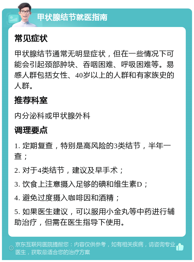 甲状腺结节就医指南 常见症状 甲状腺结节通常无明显症状，但在一些情况下可能会引起颈部肿块、吞咽困难、呼吸困难等。易感人群包括女性、40岁以上的人群和有家族史的人群。 推荐科室 内分泌科或甲状腺外科 调理要点 1. 定期复查，特别是高风险的3类结节，半年一查； 2. 对于4类结节，建议及早手术； 3. 饮食上注意摄入足够的碘和维生素D； 4. 避免过度摄入咖啡因和酒精； 5. 如果医生建议，可以服用小金丸等中药进行辅助治疗，但需在医生指导下使用。