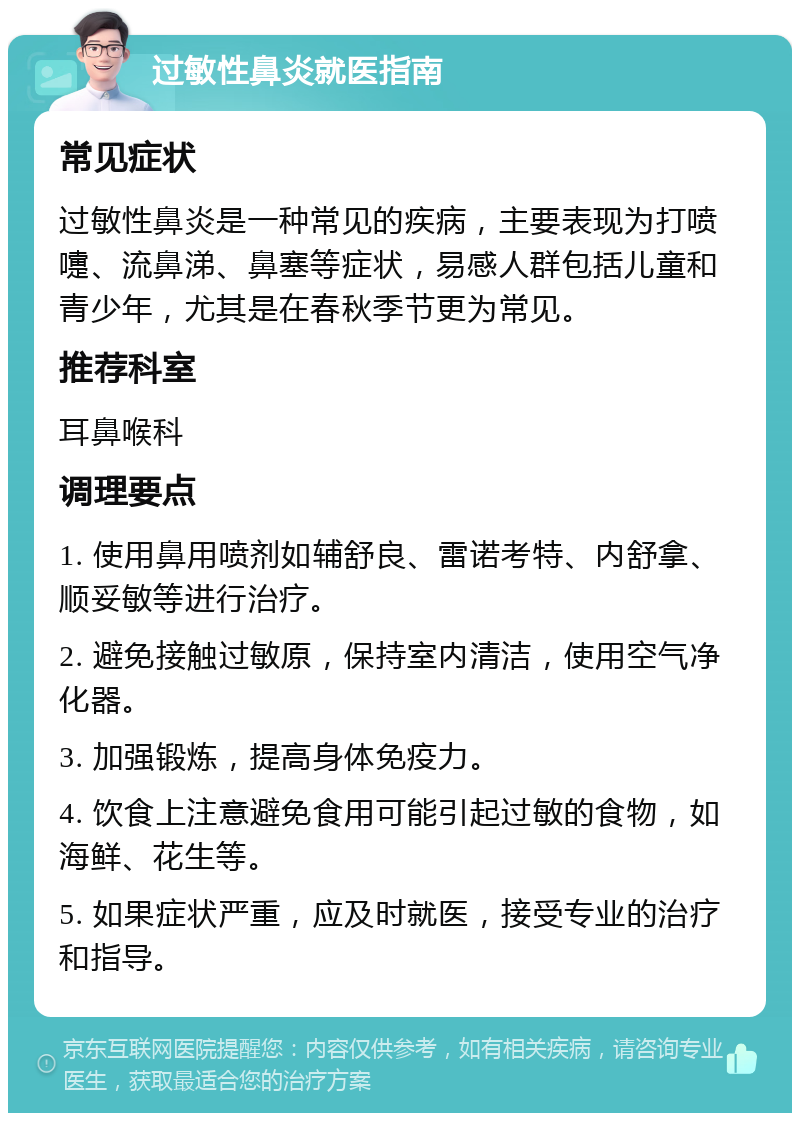 过敏性鼻炎就医指南 常见症状 过敏性鼻炎是一种常见的疾病，主要表现为打喷嚏、流鼻涕、鼻塞等症状，易感人群包括儿童和青少年，尤其是在春秋季节更为常见。 推荐科室 耳鼻喉科 调理要点 1. 使用鼻用喷剂如辅舒良、雷诺考特、内舒拿、顺妥敏等进行治疗。 2. 避免接触过敏原，保持室内清洁，使用空气净化器。 3. 加强锻炼，提高身体免疫力。 4. 饮食上注意避免食用可能引起过敏的食物，如海鲜、花生等。 5. 如果症状严重，应及时就医，接受专业的治疗和指导。