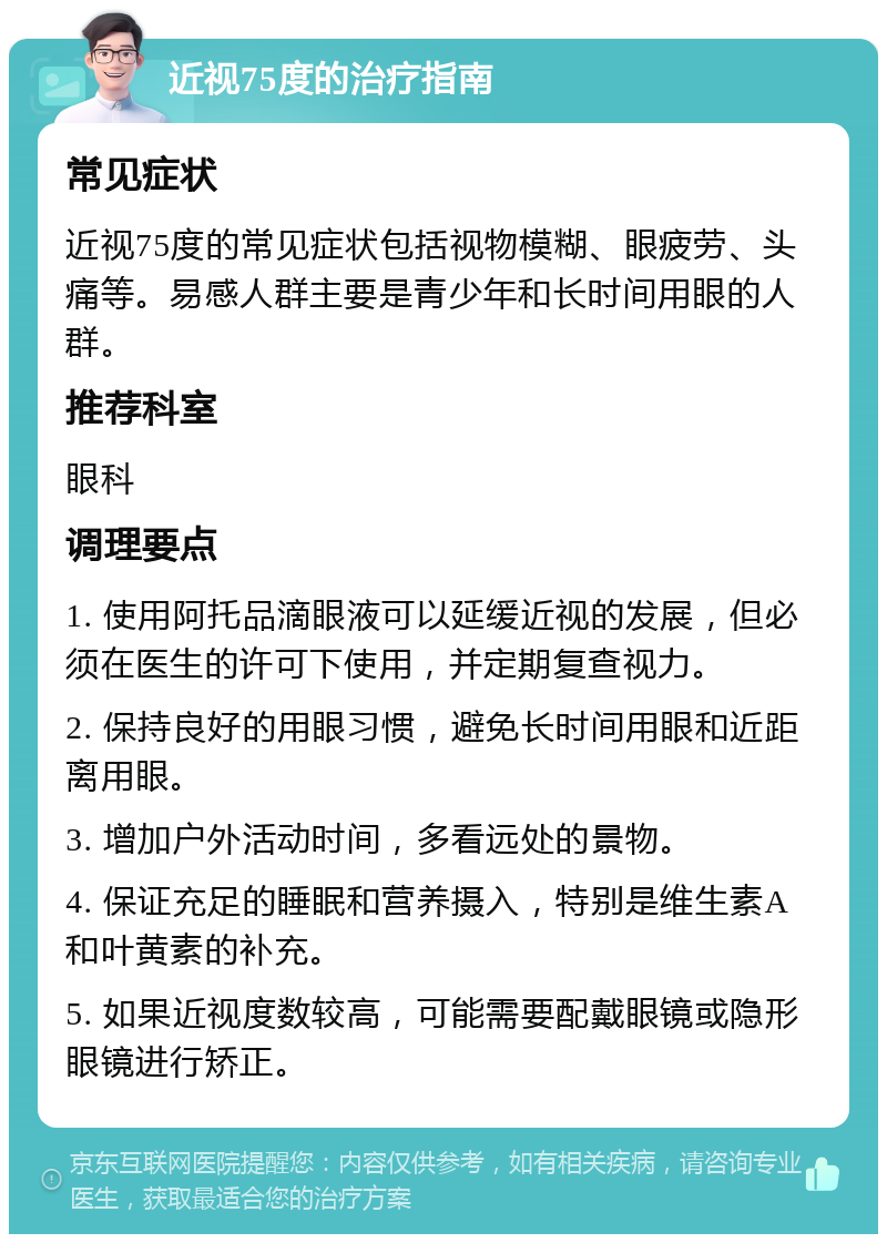 近视75度的治疗指南 常见症状 近视75度的常见症状包括视物模糊、眼疲劳、头痛等。易感人群主要是青少年和长时间用眼的人群。 推荐科室 眼科 调理要点 1. 使用阿托品滴眼液可以延缓近视的发展，但必须在医生的许可下使用，并定期复查视力。 2. 保持良好的用眼习惯，避免长时间用眼和近距离用眼。 3. 增加户外活动时间，多看远处的景物。 4. 保证充足的睡眠和营养摄入，特别是维生素A和叶黄素的补充。 5. 如果近视度数较高，可能需要配戴眼镜或隐形眼镜进行矫正。