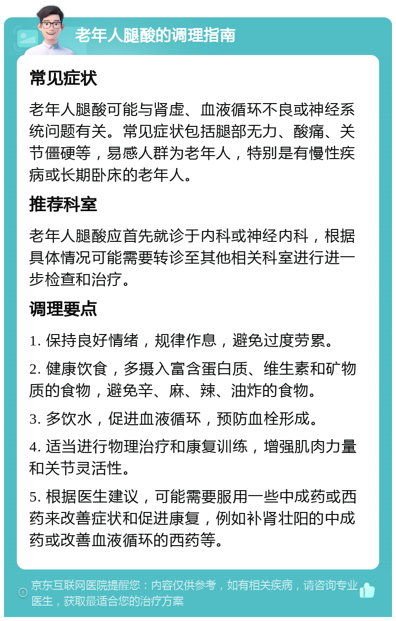 老年人腿酸的调理指南 常见症状 老年人腿酸可能与肾虚、血液循环不良或神经系统问题有关。常见症状包括腿部无力、酸痛、关节僵硬等，易感人群为老年人，特别是有慢性疾病或长期卧床的老年人。 推荐科室 老年人腿酸应首先就诊于内科或神经内科，根据具体情况可能需要转诊至其他相关科室进行进一步检查和治疗。 调理要点 1. 保持良好情绪，规律作息，避免过度劳累。 2. 健康饮食，多摄入富含蛋白质、维生素和矿物质的食物，避免辛、麻、辣、油炸的食物。 3. 多饮水，促进血液循环，预防血栓形成。 4. 适当进行物理治疗和康复训练，增强肌肉力量和关节灵活性。 5. 根据医生建议，可能需要服用一些中成药或西药来改善症状和促进康复，例如补肾壮阳的中成药或改善血液循环的西药等。