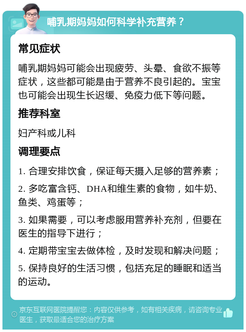 哺乳期妈妈如何科学补充营养？ 常见症状 哺乳期妈妈可能会出现疲劳、头晕、食欲不振等症状，这些都可能是由于营养不良引起的。宝宝也可能会出现生长迟缓、免疫力低下等问题。 推荐科室 妇产科或儿科 调理要点 1. 合理安排饮食，保证每天摄入足够的营养素； 2. 多吃富含钙、DHA和维生素的食物，如牛奶、鱼类、鸡蛋等； 3. 如果需要，可以考虑服用营养补充剂，但要在医生的指导下进行； 4. 定期带宝宝去做体检，及时发现和解决问题； 5. 保持良好的生活习惯，包括充足的睡眠和适当的运动。