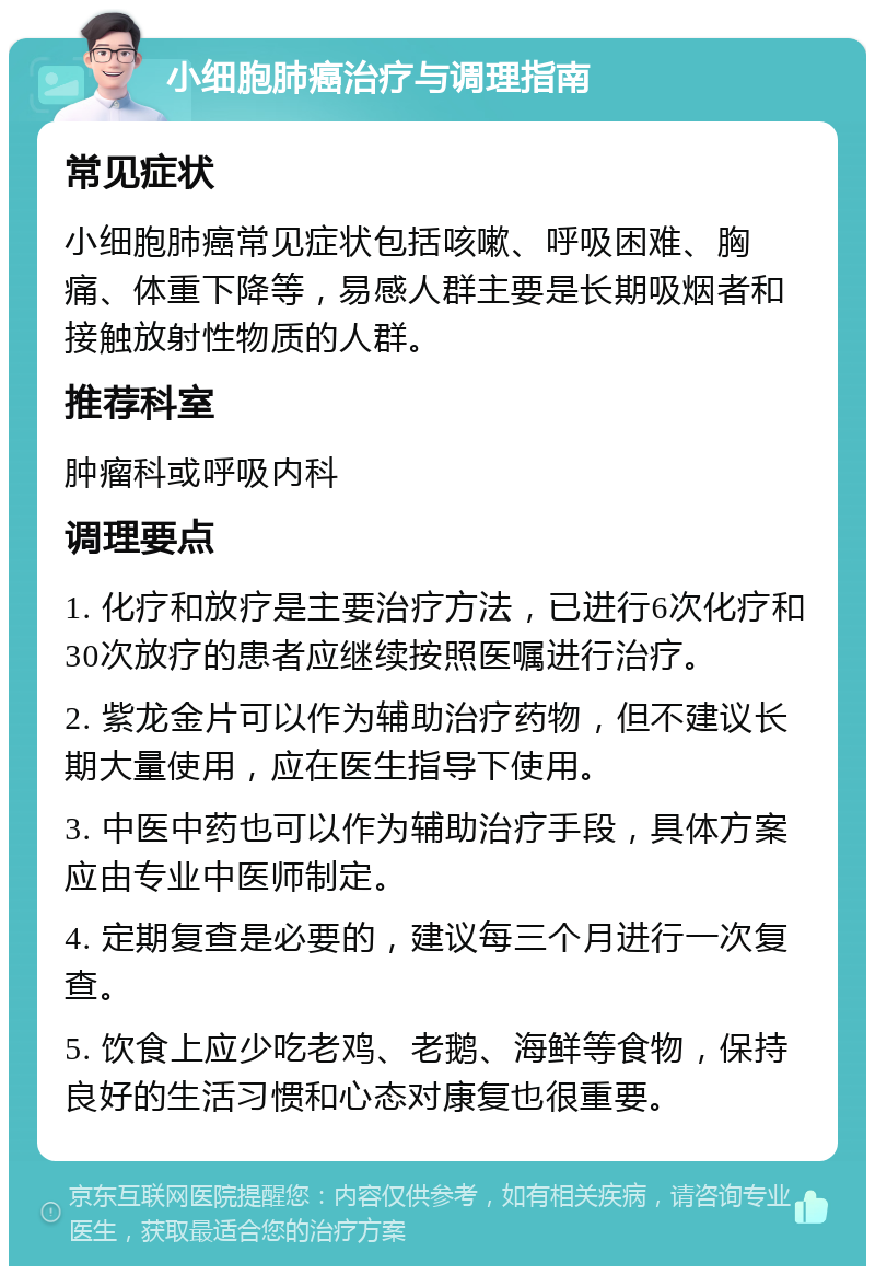 小细胞肺癌治疗与调理指南 常见症状 小细胞肺癌常见症状包括咳嗽、呼吸困难、胸痛、体重下降等，易感人群主要是长期吸烟者和接触放射性物质的人群。 推荐科室 肿瘤科或呼吸内科 调理要点 1. 化疗和放疗是主要治疗方法，已进行6次化疗和30次放疗的患者应继续按照医嘱进行治疗。 2. 紫龙金片可以作为辅助治疗药物，但不建议长期大量使用，应在医生指导下使用。 3. 中医中药也可以作为辅助治疗手段，具体方案应由专业中医师制定。 4. 定期复查是必要的，建议每三个月进行一次复查。 5. 饮食上应少吃老鸡、老鹅、海鲜等食物，保持良好的生活习惯和心态对康复也很重要。