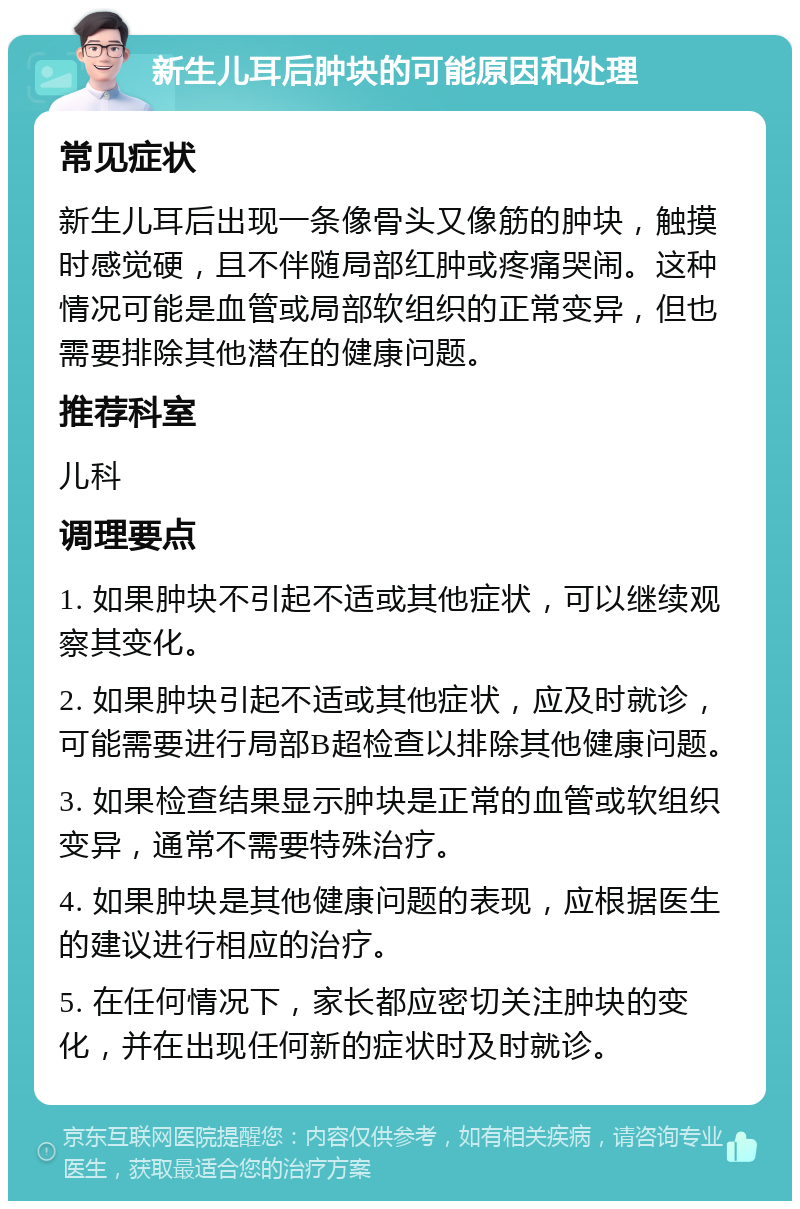 新生儿耳后肿块的可能原因和处理 常见症状 新生儿耳后出现一条像骨头又像筋的肿块，触摸时感觉硬，且不伴随局部红肿或疼痛哭闹。这种情况可能是血管或局部软组织的正常变异，但也需要排除其他潜在的健康问题。 推荐科室 儿科 调理要点 1. 如果肿块不引起不适或其他症状，可以继续观察其变化。 2. 如果肿块引起不适或其他症状，应及时就诊，可能需要进行局部B超检查以排除其他健康问题。 3. 如果检查结果显示肿块是正常的血管或软组织变异，通常不需要特殊治疗。 4. 如果肿块是其他健康问题的表现，应根据医生的建议进行相应的治疗。 5. 在任何情况下，家长都应密切关注肿块的变化，并在出现任何新的症状时及时就诊。