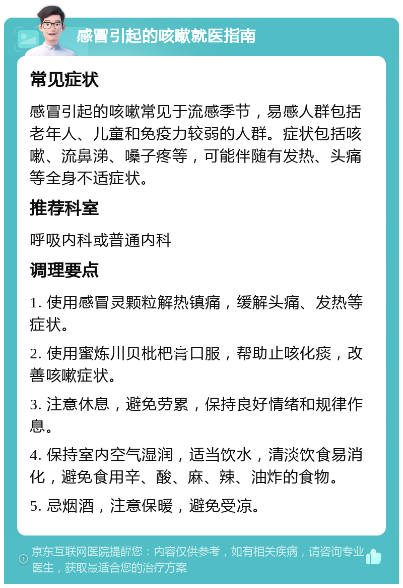 感冒引起的咳嗽就医指南 常见症状 感冒引起的咳嗽常见于流感季节，易感人群包括老年人、儿童和免疫力较弱的人群。症状包括咳嗽、流鼻涕、嗓子疼等，可能伴随有发热、头痛等全身不适症状。 推荐科室 呼吸内科或普通内科 调理要点 1. 使用感冒灵颗粒解热镇痛，缓解头痛、发热等症状。 2. 使用蜜炼川贝枇杷膏口服，帮助止咳化痰，改善咳嗽症状。 3. 注意休息，避免劳累，保持良好情绪和规律作息。 4. 保持室内空气湿润，适当饮水，清淡饮食易消化，避免食用辛、酸、麻、辣、油炸的食物。 5. 忌烟酒，注意保暖，避免受凉。