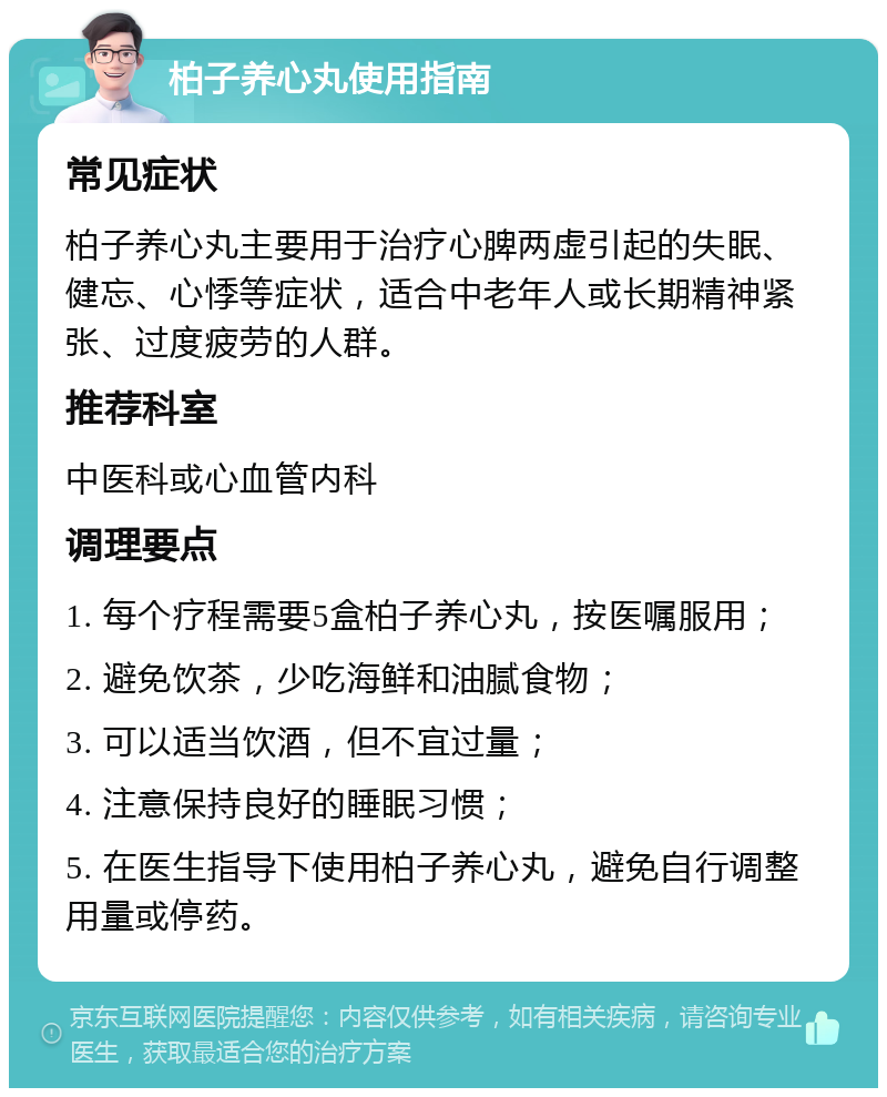 柏子养心丸使用指南 常见症状 柏子养心丸主要用于治疗心脾两虚引起的失眠、健忘、心悸等症状，适合中老年人或长期精神紧张、过度疲劳的人群。 推荐科室 中医科或心血管内科 调理要点 1. 每个疗程需要5盒柏子养心丸，按医嘱服用； 2. 避免饮茶，少吃海鲜和油腻食物； 3. 可以适当饮酒，但不宜过量； 4. 注意保持良好的睡眠习惯； 5. 在医生指导下使用柏子养心丸，避免自行调整用量或停药。