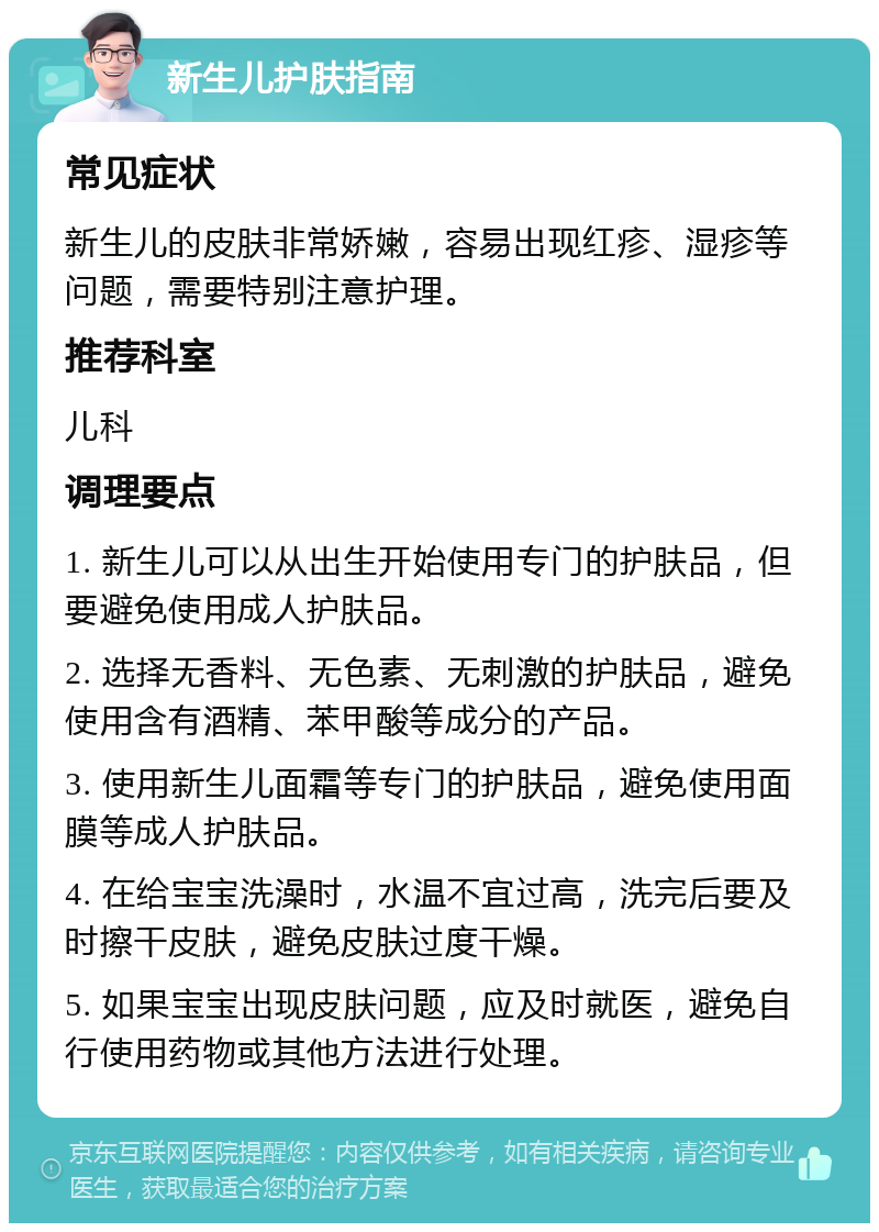 新生儿护肤指南 常见症状 新生儿的皮肤非常娇嫩，容易出现红疹、湿疹等问题，需要特别注意护理。 推荐科室 儿科 调理要点 1. 新生儿可以从出生开始使用专门的护肤品，但要避免使用成人护肤品。 2. 选择无香料、无色素、无刺激的护肤品，避免使用含有酒精、苯甲酸等成分的产品。 3. 使用新生儿面霜等专门的护肤品，避免使用面膜等成人护肤品。 4. 在给宝宝洗澡时，水温不宜过高，洗完后要及时擦干皮肤，避免皮肤过度干燥。 5. 如果宝宝出现皮肤问题，应及时就医，避免自行使用药物或其他方法进行处理。