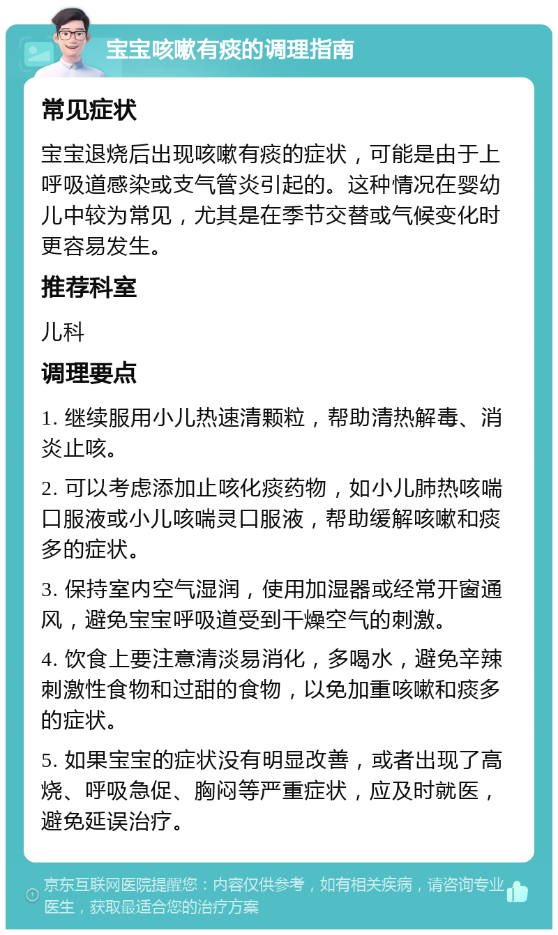 宝宝咳嗽有痰的调理指南 常见症状 宝宝退烧后出现咳嗽有痰的症状，可能是由于上呼吸道感染或支气管炎引起的。这种情况在婴幼儿中较为常见，尤其是在季节交替或气候变化时更容易发生。 推荐科室 儿科 调理要点 1. 继续服用小儿热速清颗粒，帮助清热解毒、消炎止咳。 2. 可以考虑添加止咳化痰药物，如小儿肺热咳喘口服液或小儿咳喘灵口服液，帮助缓解咳嗽和痰多的症状。 3. 保持室内空气湿润，使用加湿器或经常开窗通风，避免宝宝呼吸道受到干燥空气的刺激。 4. 饮食上要注意清淡易消化，多喝水，避免辛辣刺激性食物和过甜的食物，以免加重咳嗽和痰多的症状。 5. 如果宝宝的症状没有明显改善，或者出现了高烧、呼吸急促、胸闷等严重症状，应及时就医，避免延误治疗。