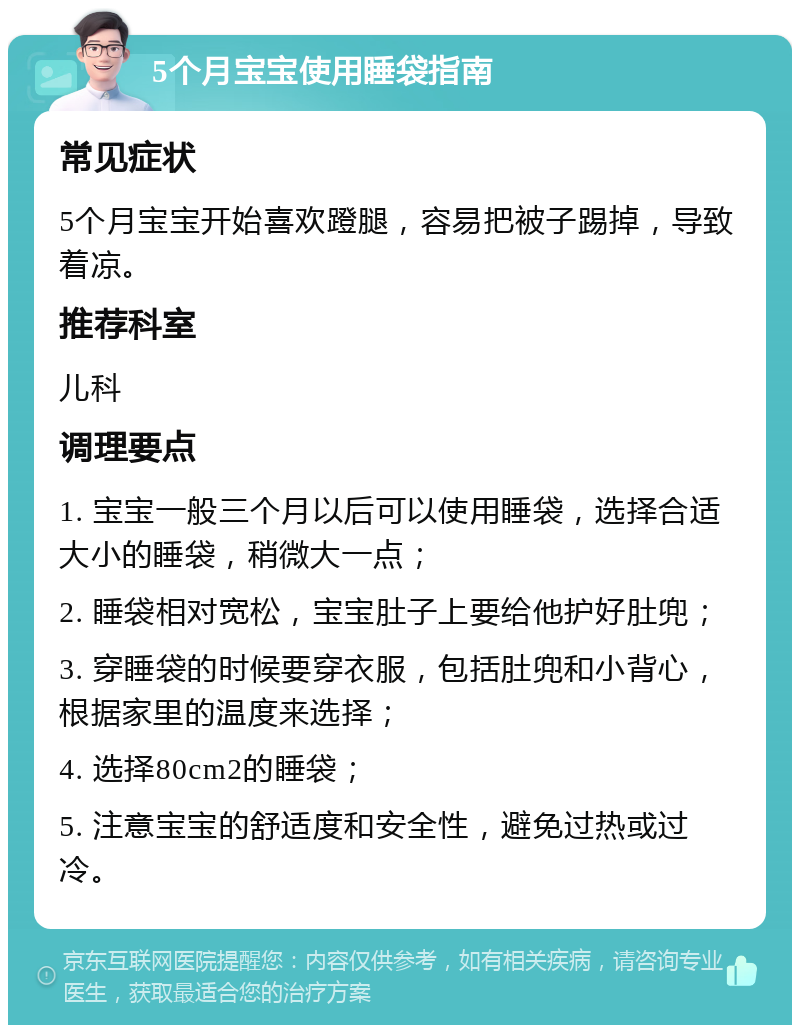 5个月宝宝使用睡袋指南 常见症状 5个月宝宝开始喜欢蹬腿，容易把被子踢掉，导致着凉。 推荐科室 儿科 调理要点 1. 宝宝一般三个月以后可以使用睡袋，选择合适大小的睡袋，稍微大一点； 2. 睡袋相对宽松，宝宝肚子上要给他护好肚兜； 3. 穿睡袋的时候要穿衣服，包括肚兜和小背心，根据家里的温度来选择； 4. 选择80cm2的睡袋； 5. 注意宝宝的舒适度和安全性，避免过热或过冷。