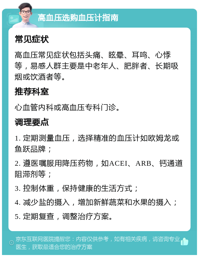 高血压选购血压计指南 常见症状 高血压常见症状包括头痛、眩晕、耳鸣、心悸等，易感人群主要是中老年人、肥胖者、长期吸烟或饮酒者等。 推荐科室 心血管内科或高血压专科门诊。 调理要点 1. 定期测量血压，选择精准的血压计如欧姆龙或鱼跃品牌； 2. 遵医嘱服用降压药物，如ACEI、ARB、钙通道阻滞剂等； 3. 控制体重，保持健康的生活方式； 4. 减少盐的摄入，增加新鲜蔬菜和水果的摄入； 5. 定期复查，调整治疗方案。