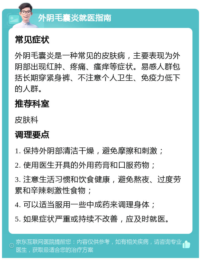 外阴毛囊炎就医指南 常见症状 外阴毛囊炎是一种常见的皮肤病，主要表现为外阴部出现红肿、疼痛、瘙痒等症状。易感人群包括长期穿紧身裤、不注意个人卫生、免疫力低下的人群。 推荐科室 皮肤科 调理要点 1. 保持外阴部清洁干燥，避免摩擦和刺激； 2. 使用医生开具的外用药膏和口服药物； 3. 注意生活习惯和饮食健康，避免熬夜、过度劳累和辛辣刺激性食物； 4. 可以适当服用一些中成药来调理身体； 5. 如果症状严重或持续不改善，应及时就医。