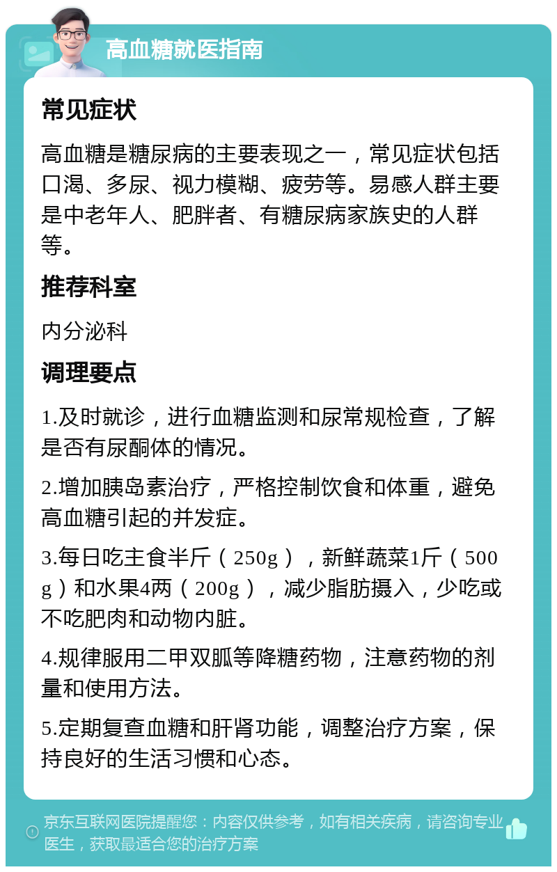 高血糖就医指南 常见症状 高血糖是糖尿病的主要表现之一，常见症状包括口渴、多尿、视力模糊、疲劳等。易感人群主要是中老年人、肥胖者、有糖尿病家族史的人群等。 推荐科室 内分泌科 调理要点 1.及时就诊，进行血糖监测和尿常规检查，了解是否有尿酮体的情况。 2.增加胰岛素治疗，严格控制饮食和体重，避免高血糖引起的并发症。 3.每日吃主食半斤（250g），新鲜蔬菜1斤（500g）和水果4两（200g），减少脂肪摄入，少吃或不吃肥肉和动物内脏。 4.规律服用二甲双胍等降糖药物，注意药物的剂量和使用方法。 5.定期复查血糖和肝肾功能，调整治疗方案，保持良好的生活习惯和心态。