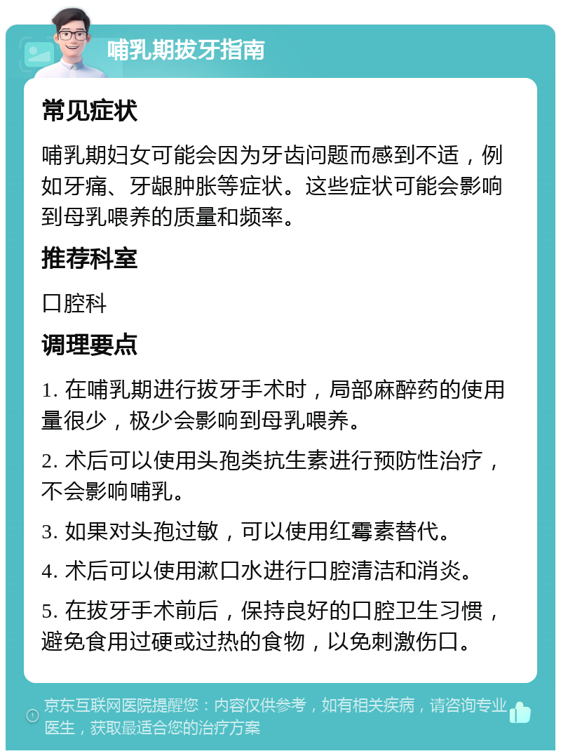 哺乳期拔牙指南 常见症状 哺乳期妇女可能会因为牙齿问题而感到不适，例如牙痛、牙龈肿胀等症状。这些症状可能会影响到母乳喂养的质量和频率。 推荐科室 口腔科 调理要点 1. 在哺乳期进行拔牙手术时，局部麻醉药的使用量很少，极少会影响到母乳喂养。 2. 术后可以使用头孢类抗生素进行预防性治疗，不会影响哺乳。 3. 如果对头孢过敏，可以使用红霉素替代。 4. 术后可以使用漱口水进行口腔清洁和消炎。 5. 在拔牙手术前后，保持良好的口腔卫生习惯，避免食用过硬或过热的食物，以免刺激伤口。