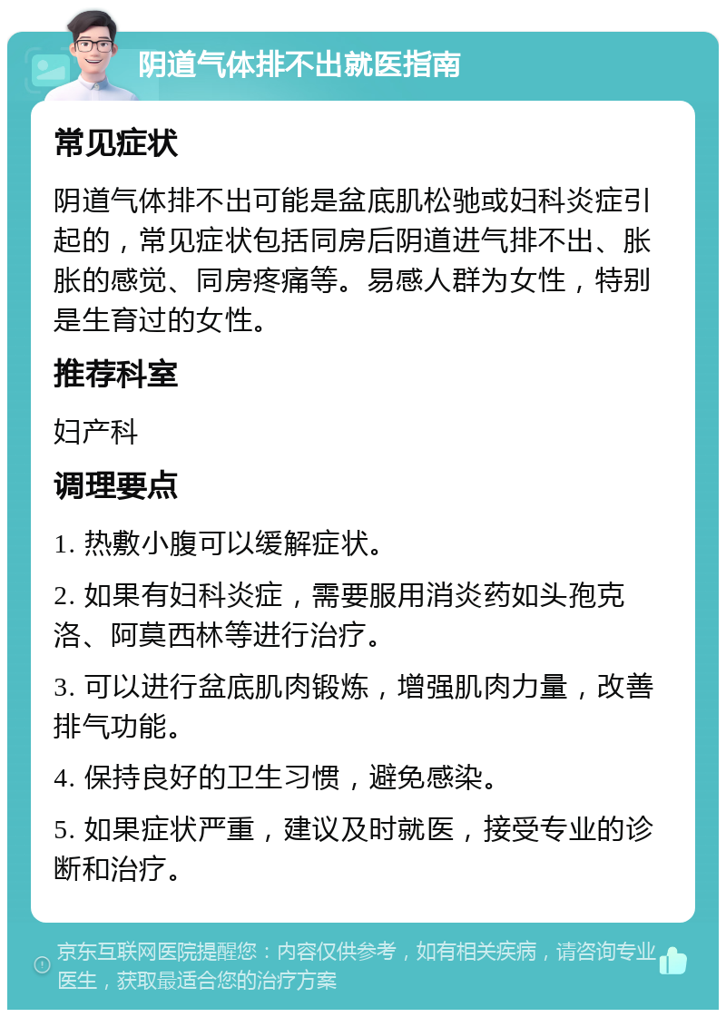 阴道气体排不出就医指南 常见症状 阴道气体排不出可能是盆底肌松驰或妇科炎症引起的，常见症状包括同房后阴道进气排不出、胀胀的感觉、同房疼痛等。易感人群为女性，特别是生育过的女性。 推荐科室 妇产科 调理要点 1. 热敷小腹可以缓解症状。 2. 如果有妇科炎症，需要服用消炎药如头孢克洛、阿莫西林等进行治疗。 3. 可以进行盆底肌肉锻炼，增强肌肉力量，改善排气功能。 4. 保持良好的卫生习惯，避免感染。 5. 如果症状严重，建议及时就医，接受专业的诊断和治疗。