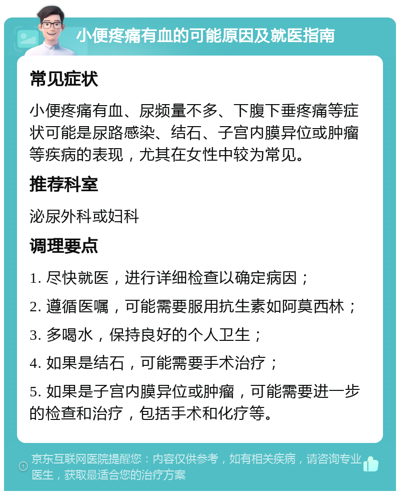 小便疼痛有血的可能原因及就医指南 常见症状 小便疼痛有血、尿频量不多、下腹下垂疼痛等症状可能是尿路感染、结石、子宫内膜异位或肿瘤等疾病的表现，尤其在女性中较为常见。 推荐科室 泌尿外科或妇科 调理要点 1. 尽快就医，进行详细检查以确定病因； 2. 遵循医嘱，可能需要服用抗生素如阿莫西林； 3. 多喝水，保持良好的个人卫生； 4. 如果是结石，可能需要手术治疗； 5. 如果是子宫内膜异位或肿瘤，可能需要进一步的检查和治疗，包括手术和化疗等。